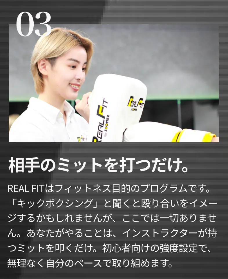 あなたがやることは、インストラクターが持 つミットを叩くだけ。初心者向けの強度設定で、 無理なく自分のペースで取り組めます。