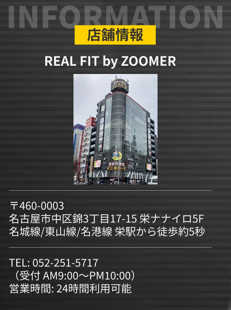 店舗情報 REAL FIT by ZOOMER 〒460-0003 名古屋市中区錦3丁目17-15 栄ナナイロ5F 名城線/東山線/名港線 栄駅から徒歩約5秒 TEL: 052-251-5717 （受付 AM9:00〜PM10:00） 24時間利用可能